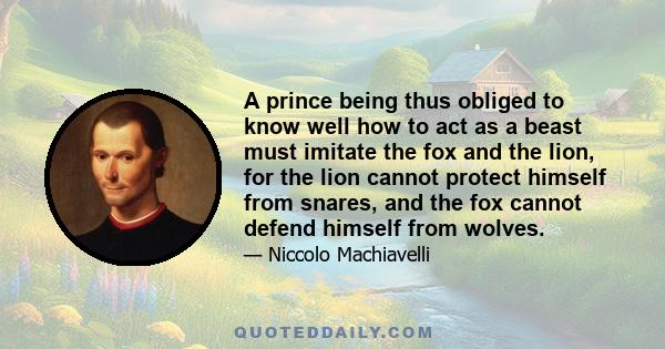 A prince being thus obliged to know well how to act as a beast must imitate the fox and the lion, for the lion cannot protect himself from snares, and the fox cannot defend himself from wolves.