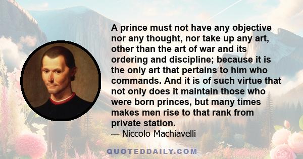 A prince must not have any objective nor any thought, nor take up any art, other than the art of war and its ordering and discipline; because it is the only art that pertains to him who commands. And it is of such