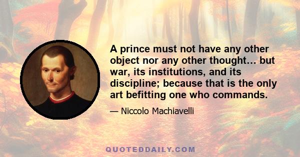 A prince must not have any other object nor any other thought… but war, its institutions, and its discipline; because that is the only art befitting one who commands.