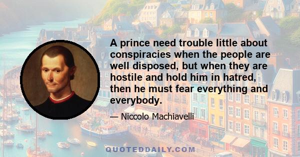 A prince need trouble little about conspiracies when the people are well disposed, but when they are hostile and hold him in hatred, then he must fear everything and everybody.