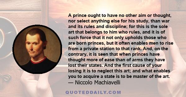 A prince ought to have no other aim or thought, nor select anything else for his study, than war and its rules and discipline; for this is the sole art that belongs to him who rules, and it is of such force that it not