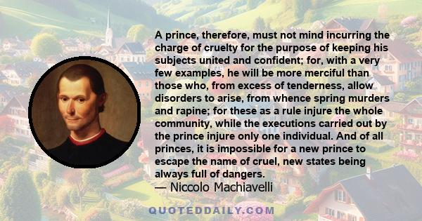 A prince, therefore, must not mind incurring the charge of cruelty for the purpose of keeping his subjects united and confident; for, with a very few examples, he will be more merciful than those who, from excess of