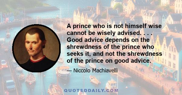 A prince who is not himself wise cannot be wisely advised. . . . Good advice depends on the shrewdness of the prince who seeks it, and not the shrewdness of the prince on good advice.