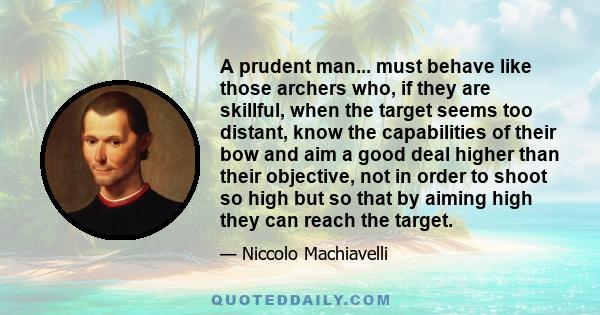 A prudent man... must behave like those archers who, if they are skillful, when the target seems too distant, know the capabilities of their bow and aim a good deal higher than their objective, not in order to shoot so