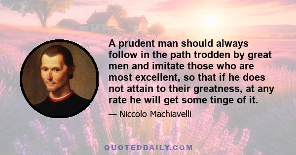 A prudent man should always follow in the path trodden by great men and imitate those who are most excellent, so that if he does not attain to their greatness, at any rate he will get some tinge of it.