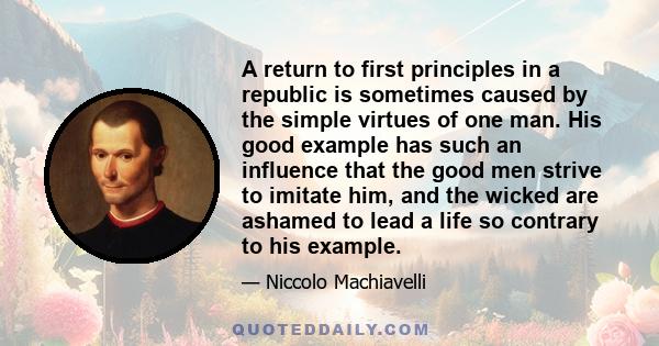 A return to first principles in a republic is sometimes caused by the simple virtues of one man. His good example has such an influence that the good men strive to imitate him, and the wicked are ashamed to lead a life