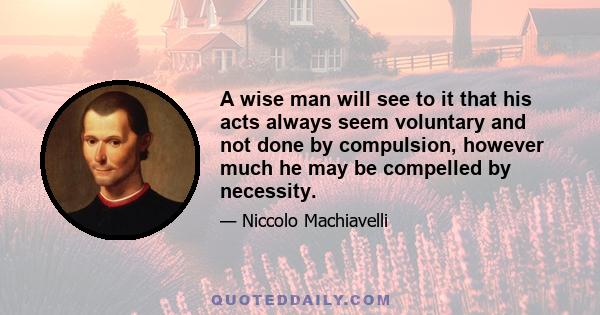 A wise man will see to it that his acts always seem voluntary and not done by compulsion, however much he may be compelled by necessity.