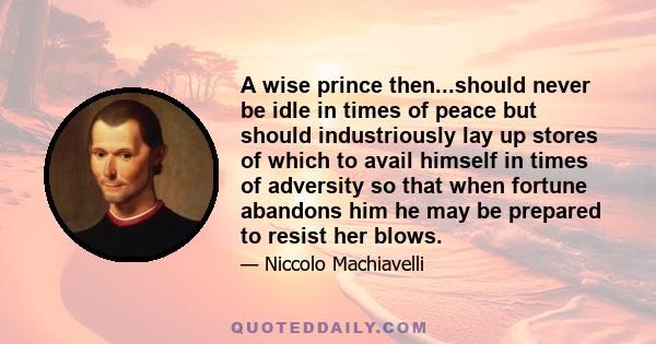 A wise prince then...should never be idle in times of peace but should industriously lay up stores of which to avail himself in times of adversity so that when fortune abandons him he may be prepared to resist her blows.