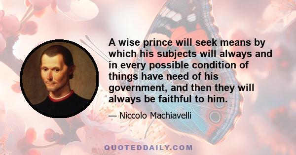 A wise prince will seek means by which his subjects will always and in every possible condition of things have need of his government, and then they will always be faithful to him.