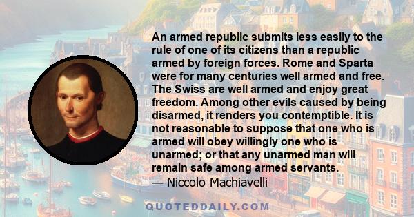 An armed republic submits less easily to the rule of one of its citizens than a republic armed by foreign forces. Rome and Sparta were for many centuries well armed and free. The Swiss are well armed and enjoy great