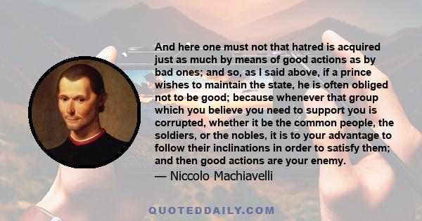 And here one must not that hatred is acquired just as much by means of good actions as by bad ones; and so, as I said above, if a prince wishes to maintain the state, he is often obliged not to be good; because whenever 