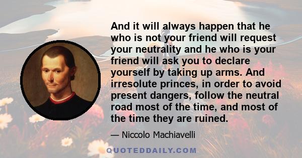 And it will always happen that he who is not your friend will request your neutrality and he who is your friend will ask you to declare yourself by taking up arms. And irresolute princes, in order to avoid present