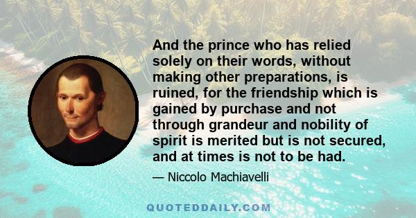 And the prince who has relied solely on their words, without making other preparations, is ruined, for the friendship which is gained by purchase and not through grandeur and nobility of spirit is merited but is not