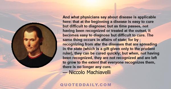 And what physicians say about disease is applicable here: that at the beginning a disease is easy to cure but difficult to diagnose; but as time passes, not having been recognized or treated at the outset, it becomes