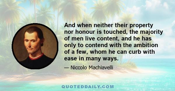 And when neither their property nor honour is touched, the majority of men live content, and he has only to contend with the ambition of a few, whom he can curb with ease in many ways.