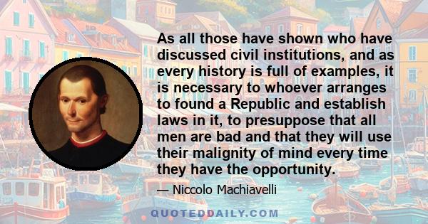 As all those have shown who have discussed civil institutions, and as every history is full of examples, it is necessary to whoever arranges to found a Republic and establish laws in it, to presuppose that all men are