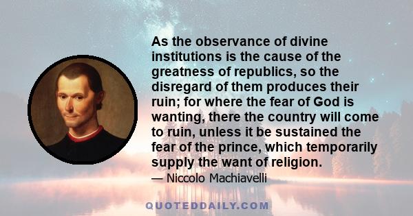 As the observance of divine institutions is the cause of the greatness of republics, so the disregard of them produces their ruin; for where the fear of God is wanting, there the country will come to ruin, unless it be