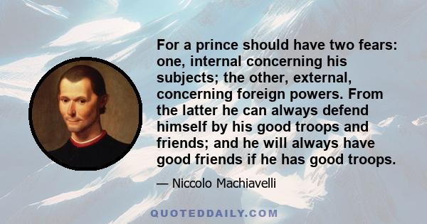 For a prince should have two fears: one, internal concerning his subjects; the other, external, concerning foreign powers. From the latter he can always defend himself by his good troops and friends; and he will always