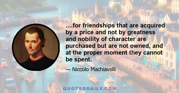 ....for friendships that are acquired by a price and not by greatness and nobility of character are purchased but are not owned, and at the proper moment they cannot be spent.