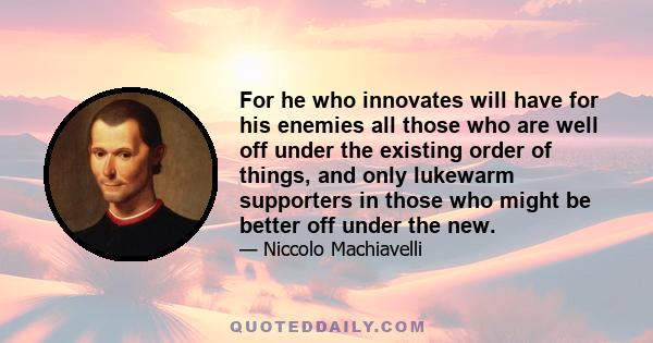 For he who innovates will have for his enemies all those who are well off under the existing order of things, and only lukewarm supporters in those who might be better off under the new.