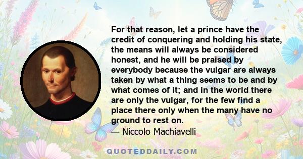 For that reason, let a prince have the credit of conquering and holding his state, the means will always be considered honest, and he will be praised by everybody because the vulgar are always taken by what a thing