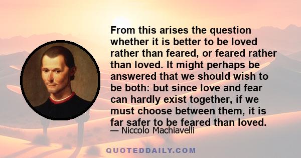 From this arises the question whether it is better to be loved rather than feared, or feared rather than loved. It might perhaps be answered that we should wish to be both: but since love and fear can hardly exist