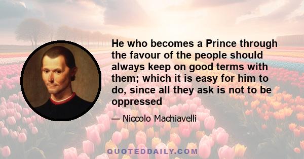 He who becomes a Prince through the favour of the people should always keep on good terms with them; which it is easy for him to do, since all they ask is not to be oppressed