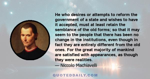 He who desires or attempts to reform the government of a state and wishes to have it accepted, must at least retain the semblance of the old forms; so that it may seem to the people that there has been no change in the