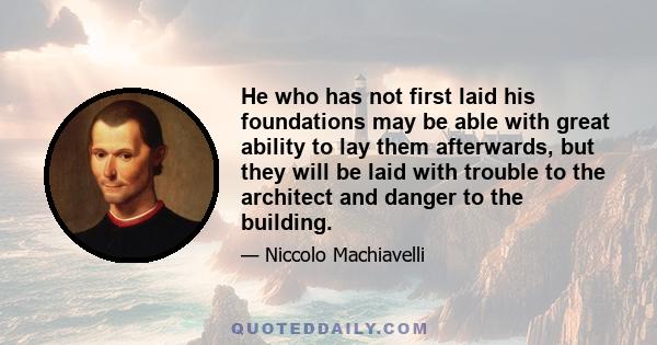 He who has not first laid his foundations may be able with great ability to lay them afterwards, but they will be laid with trouble to the architect and danger to the building.