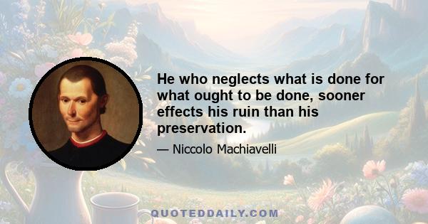 He who neglects what is done for what ought to be done, sooner effects his ruin than his preservation.