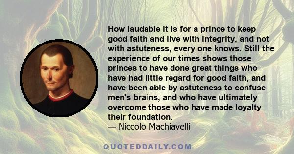 How laudable it is for a prince to keep good faith and live with integrity, and not with astuteness, every one knows. Still the experience of our times shows those princes to have done great things who have had little