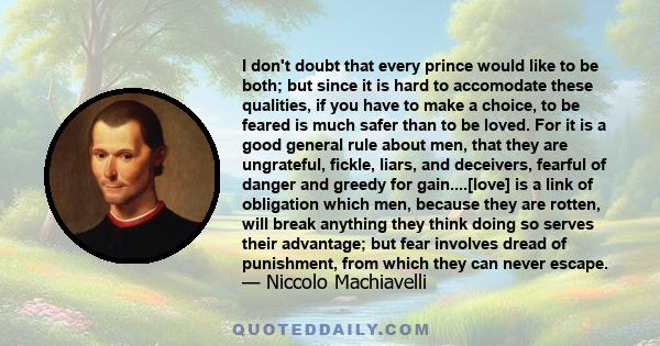 I don't doubt that every prince would like to be both; but since it is hard to accomodate these qualities, if you have to make a choice, to be feared is much safer than to be loved. For it is a good general rule about