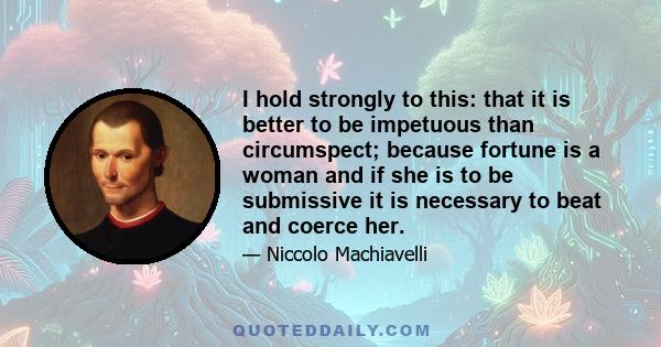 I hold strongly to this: that it is better to be impetuous than circumspect; because fortune is a woman and if she is to be submissive it is necessary to beat and coerce her.