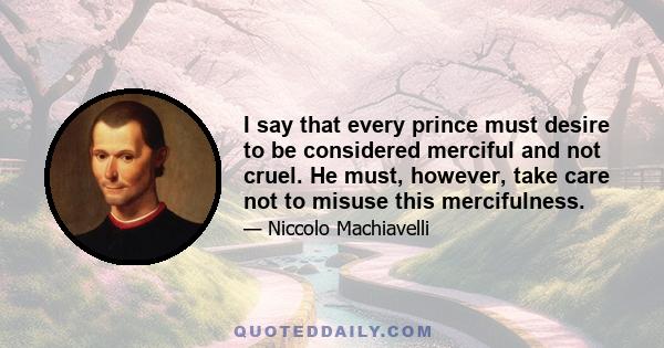 I say that every prince must desire to be considered merciful and not cruel. He must, however, take care not to misuse this mercifulness.