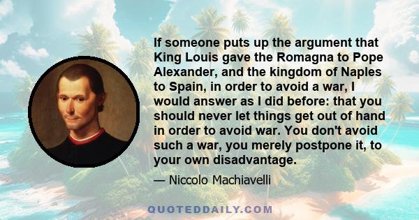 If someone puts up the argument that King Louis gave the Romagna to Pope Alexander, and the kingdom of Naples to Spain, in order to avoid a war, I would answer as I did before: that you should never let things get out