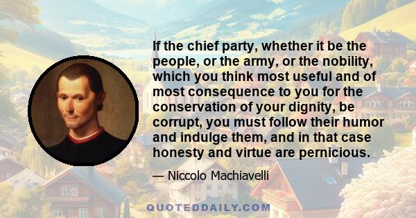 If the chief party, whether it be the people, or the army, or the nobility, which you think most useful and of most consequence to you for the conservation of your dignity, be corrupt, you must follow their humor and