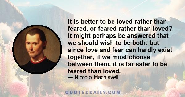 It is better to be loved rather than feared, or feared rather than loved? It might perhaps be answered that we should wish to be both: but since love and fear can hardly exist together, if we must choose between them,