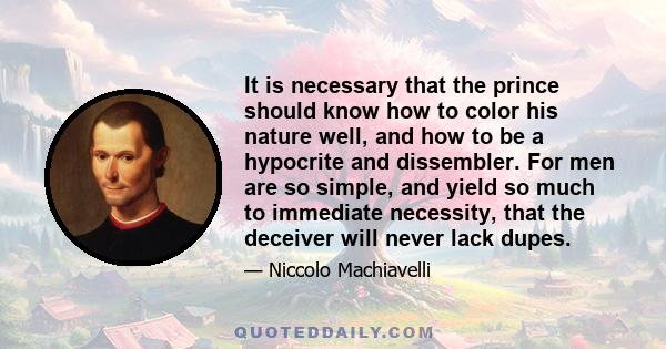 It is necessary that the prince should know how to color his nature well, and how to be a hypocrite and dissembler. For men are so simple, and yield so much to immediate necessity, that the deceiver will never lack