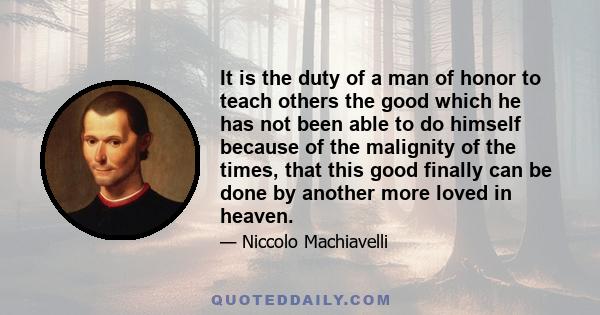 It is the duty of a man of honor to teach others the good which he has not been able to do himself because of the malignity of the times, that this good finally can be done by another more loved in heaven.