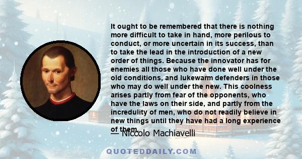 It ought to be remembered that there is nothing more difficult to take in hand, more perilous to conduct, or more uncertain in its success, than to take the lead in the introduction of a new order of things. Because the 