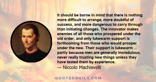 It should be borne in mind that there is nothing more difficult to arrange, more doubtful of success, and more dangerous to carry through than initiating changes. The innovator makes enemies of all those who prospered