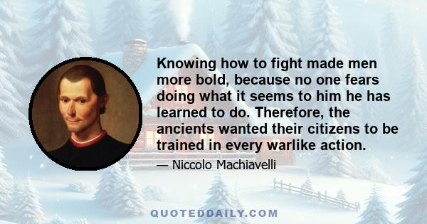 Knowing how to fight made men more bold, because no one fears doing what it seems to him he has learned to do. Therefore, the ancients wanted their citizens to be trained in every warlike action.