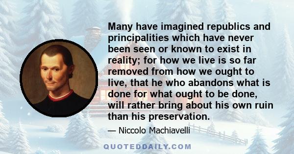 Many have imagined republics and principalities which have never been seen or known to exist in reality; for how we live is so far removed from how we ought to live, that he who abandons what is done for what ought to