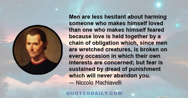 Men are less hesitant about harming someone who makes himself loved than one who makes himself feared because love is held together by a chain of obligation which, since men are wretched creatures, is broken on every