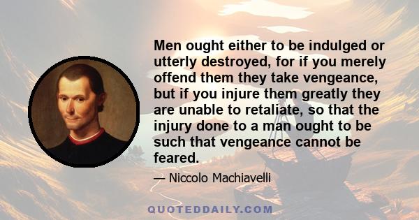 Men ought either to be indulged or utterly destroyed, for if you merely offend them they take vengeance, but if you injure them greatly they are unable to retaliate, so that the injury done to a man ought to be such