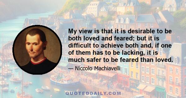 My view is that it is desirable to be both loved and feared; but it is difficult to achieve both and, if one of them has to be lacking, it is much safer to be feared than loved.