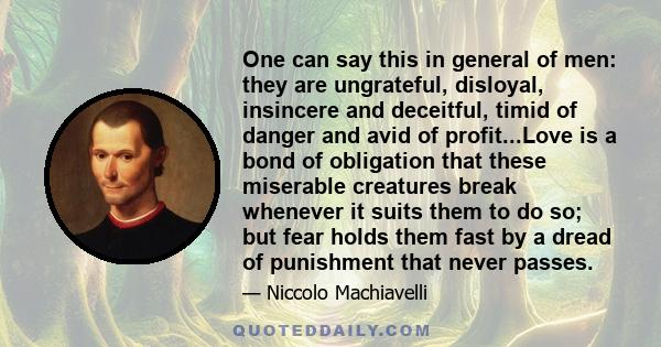 One can say this in general of men: they are ungrateful, disloyal, insincere and deceitful, timid of danger and avid of profit...Love is a bond of obligation that these miserable creatures break whenever it suits them