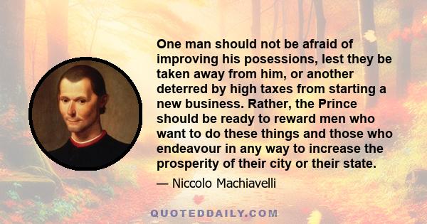 One man should not be afraid of improving his posessions, lest they be taken away from him, or another deterred by high taxes from starting a new business. Rather, the Prince should be ready to reward men who want to do 