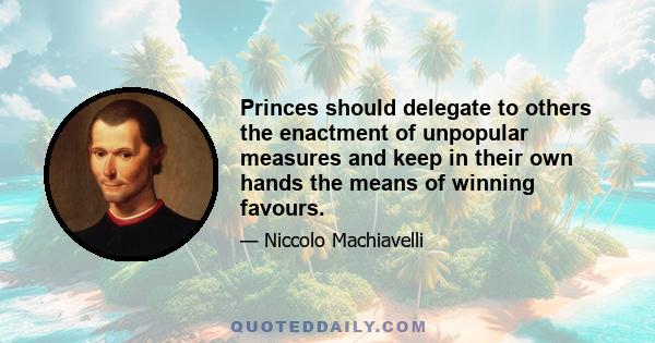 Princes should delegate to others the enactment of unpopular measures and keep in their own hands the means of winning favours.