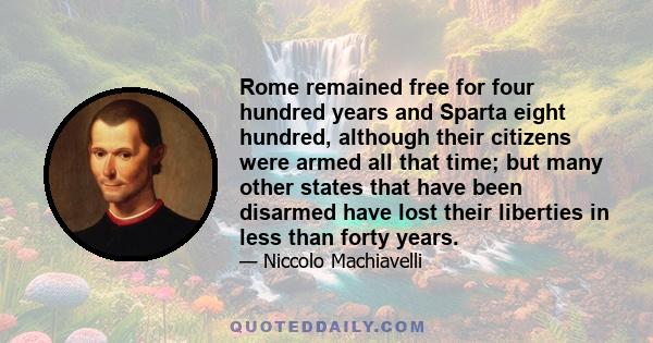 Rome remained free for four hundred years and Sparta eight hundred, although their citizens were armed all that time; but many other states that have been disarmed have lost their liberties in less than forty years.